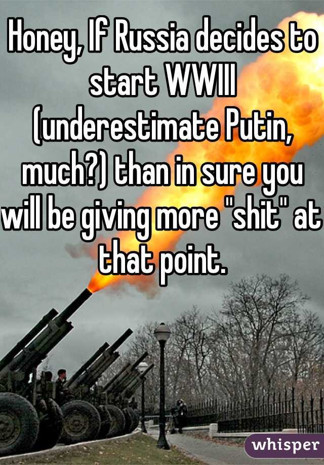 Honey, If Russia decides to start WWIII (underestimate Putin, much?) than in sure you will be giving more "shit" at that point. 