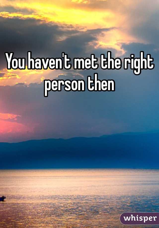 You haven't met the right person then