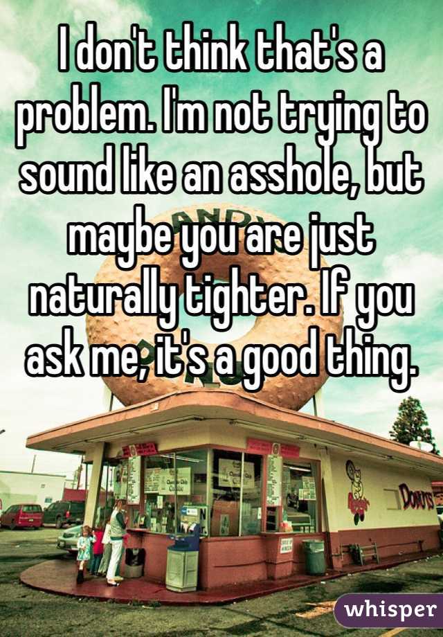 I don't think that's a problem. I'm not trying to sound like an asshole, but maybe you are just naturally tighter. If you ask me, it's a good thing.