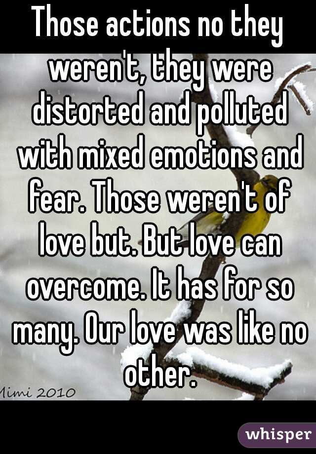 Those actions no they weren't, they were distorted and polluted with mixed emotions and fear. Those weren't of love but. But love can overcome. It has for so many. Our love was like no other.