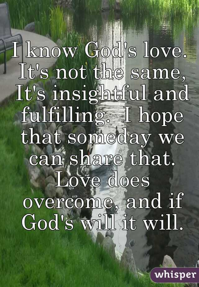 I know God's love. It's not the same, It's insightful and fulfilling.  I hope that someday we can share that. Love does overcome, and if God's will it will.