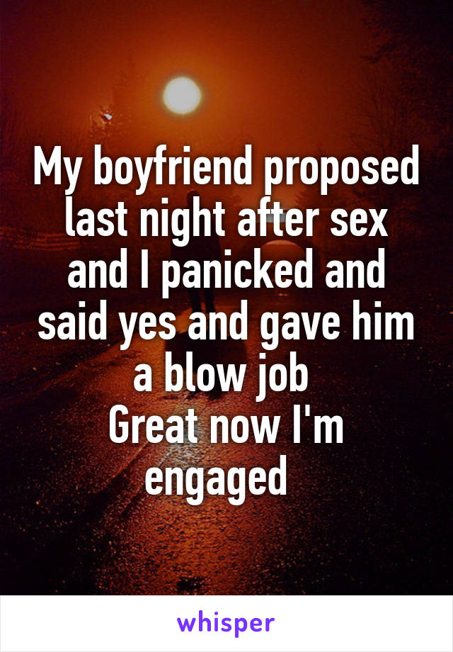 My boyfriend proposed last night after sex and I panicked and said yes and gave him a blow job 
Great now I'm engaged  