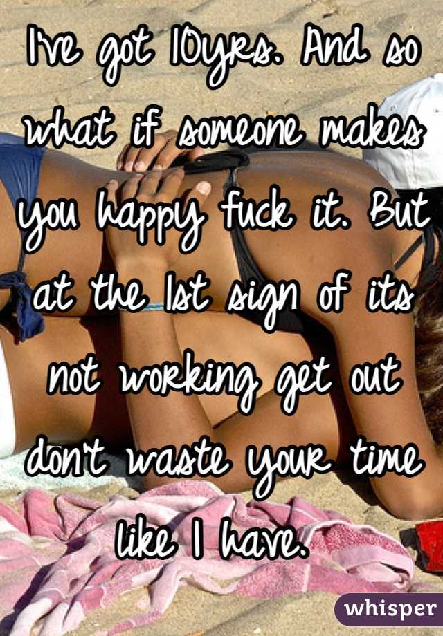 I've got 10yrs. And so what if someone makes you happy fuck it. But at the 1st sign of its not working get out don't waste your time like I have. 