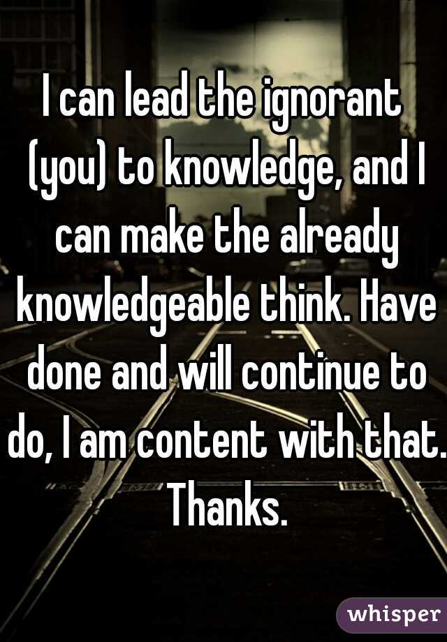 I can lead the ignorant (you) to knowledge, and I can make the already knowledgeable think. Have done and will continue to do, I am content with that. Thanks.