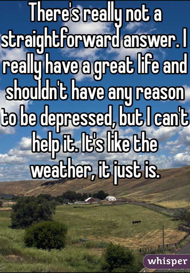 There's really not a straightforward answer. I really have a great life and shouldn't have any reason to be depressed, but I can't help it. It's like the weather, it just is.