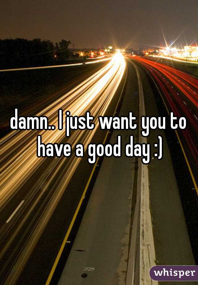 damn.. I just want you to have a good day :)