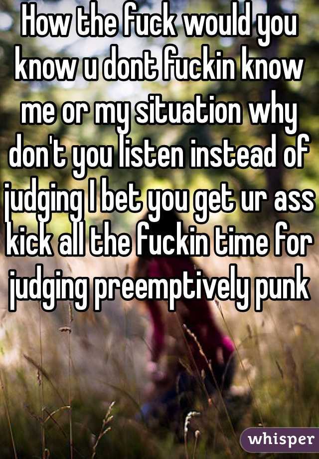 How the fuck would you know u dont fuckin know me or my situation why don't you listen instead of judging I bet you get ur ass kick all the fuckin time for judging preemptively punk 