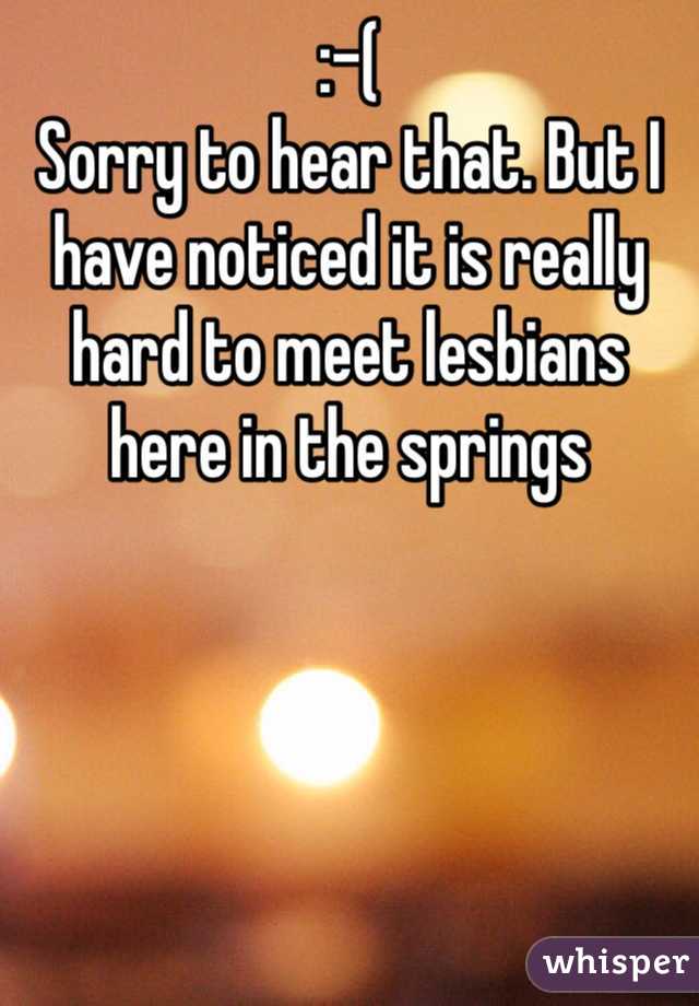 :-( 
Sorry to hear that. But I have noticed it is really hard to meet lesbians here in the springs