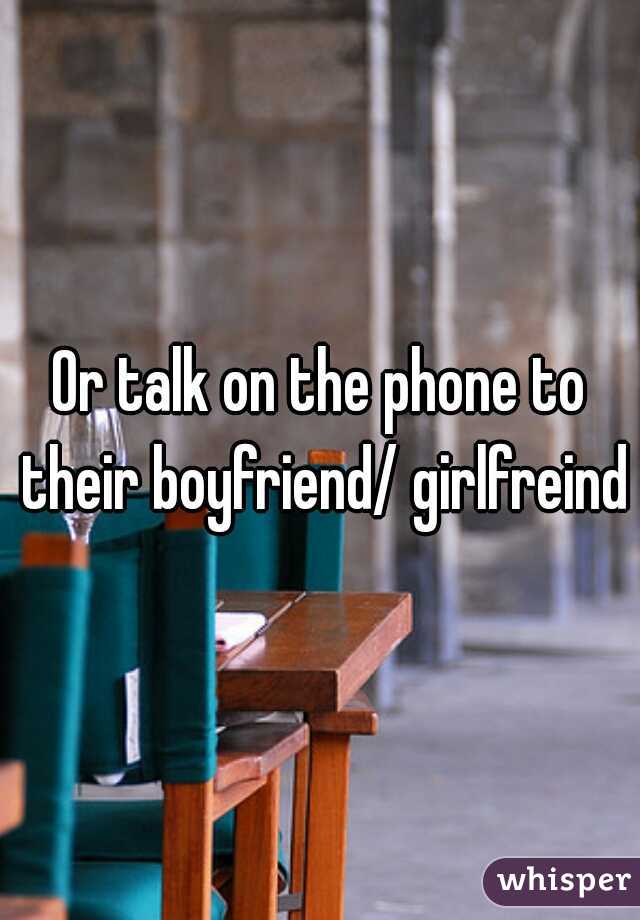 Or talk on the phone to their boyfriend/ girlfreind