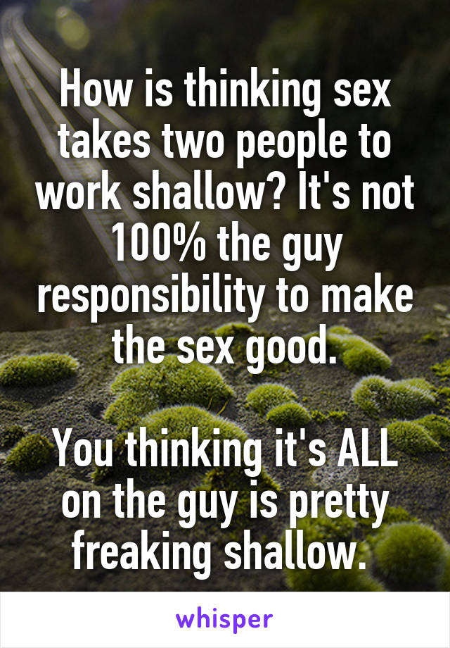 How is thinking sex takes two people to work shallow? It's not 100% the guy responsibility to make the sex good.

You thinking it's ALL on the guy is pretty freaking shallow. 