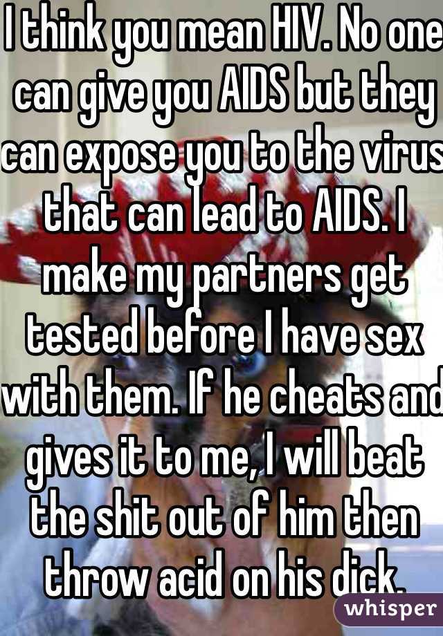 I think you mean HIV. No one can give you AIDS but they can expose you to the virus that can lead to AIDS. I make my partners get tested before I have sex with them. If he cheats and gives it to me, I will beat the shit out of him then throw acid on his dick. 