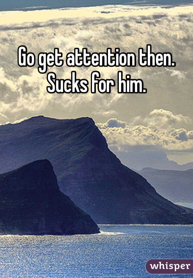 Go get attention then. Sucks for him.  