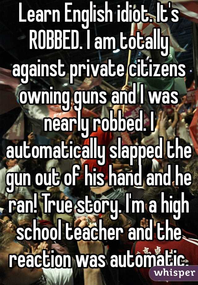 Learn English idiot. It's ROBBED. I am totally against private citizens owning guns and I was nearly robbed. I automatically slapped the gun out of his hand and he ran! True story. I'm a high school teacher and the reaction was automatic.