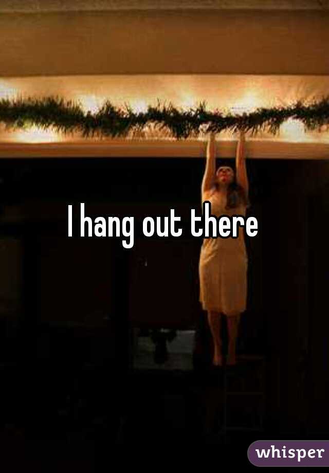 I hang out there
