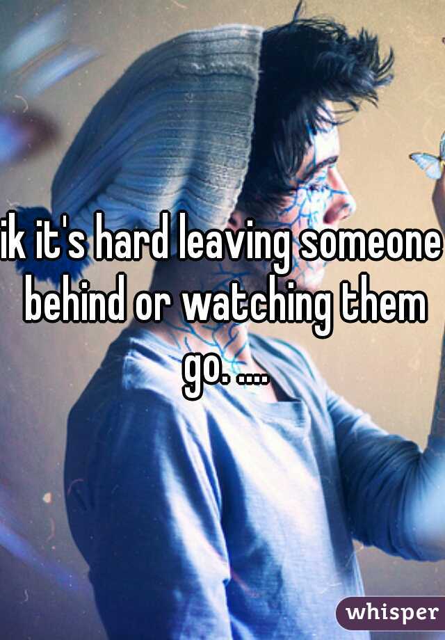 ik it's hard leaving someone behind or watching them go. ....