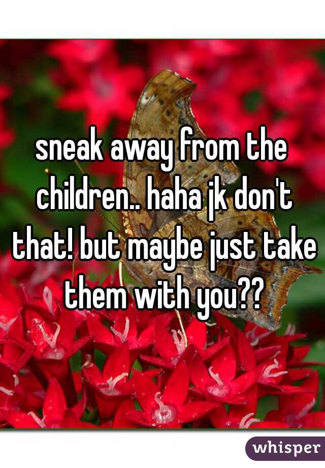 sneak away from the children.. haha jk don't that! but maybe just take them with you??