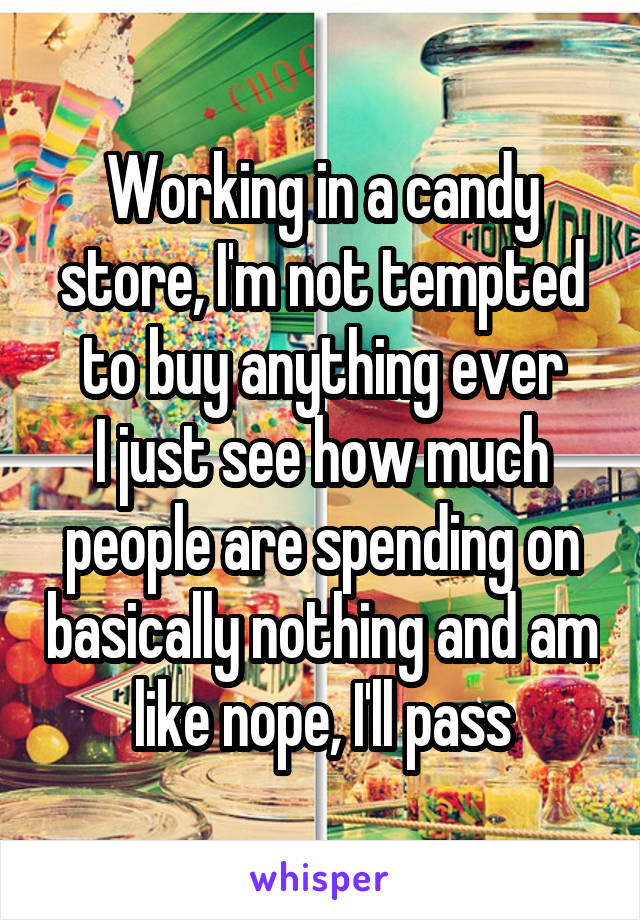 Working in a candy store, I'm not tempted to buy anything ever
I just see how much people are spending on basically nothing and am like nope, I'll pass