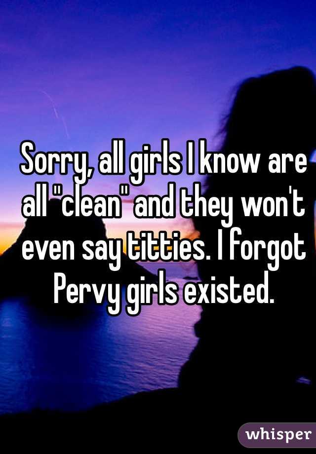 Sorry, all girls I know are all "clean" and they won't even say titties. I forgot Pervy girls existed. 