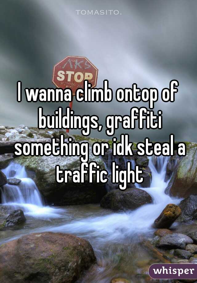 I wanna climb ontop of buildings, graffiti something or idk steal a traffic light