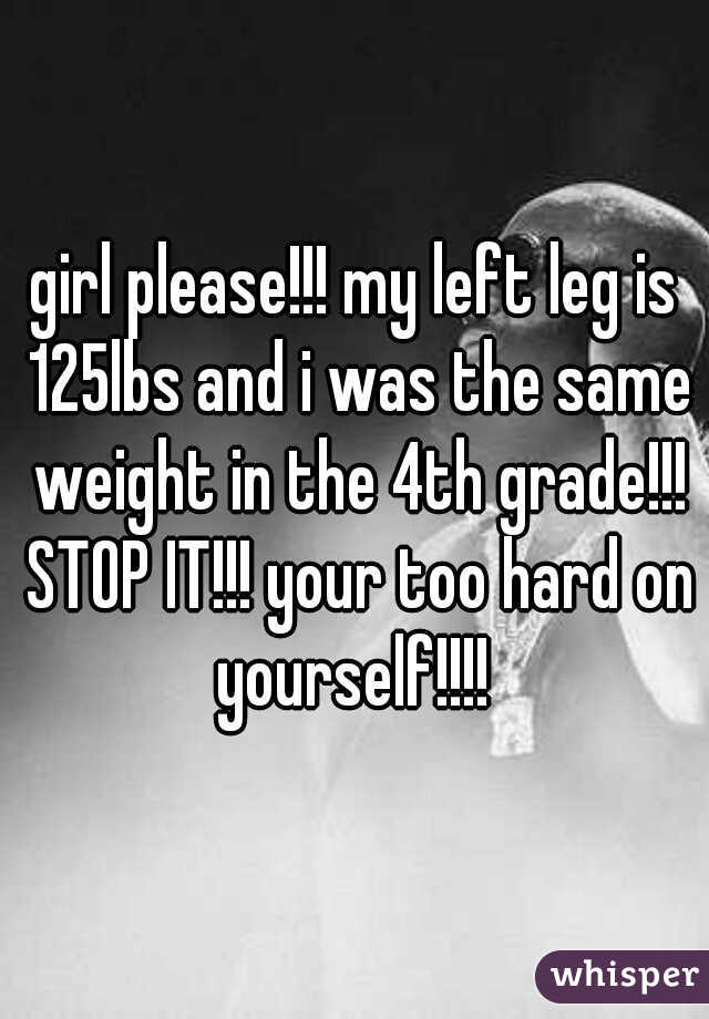 girl please!!! my left leg is 125lbs and i was the same weight in the 4th grade!!! STOP IT!!! your too hard on yourself!!!! 