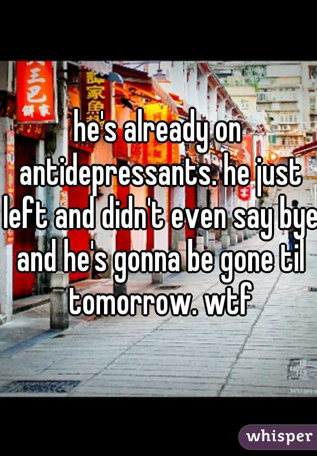 he's already on antidepressants. he just left and didn't even say bye and he's gonna be gone til tomorrow. wtf