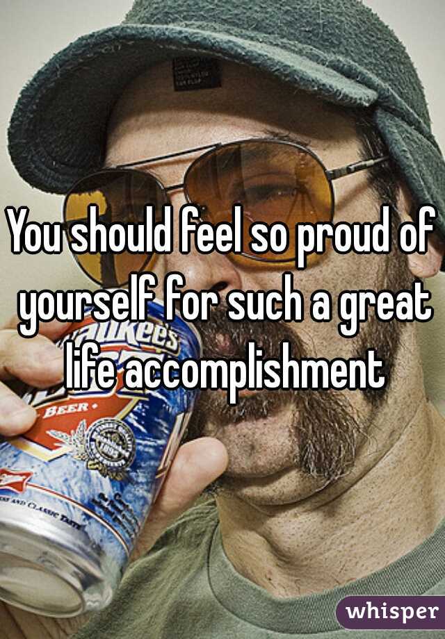 You should feel so proud of yourself for such a great life accomplishment