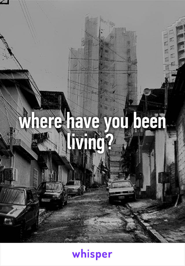 where have you been living? 