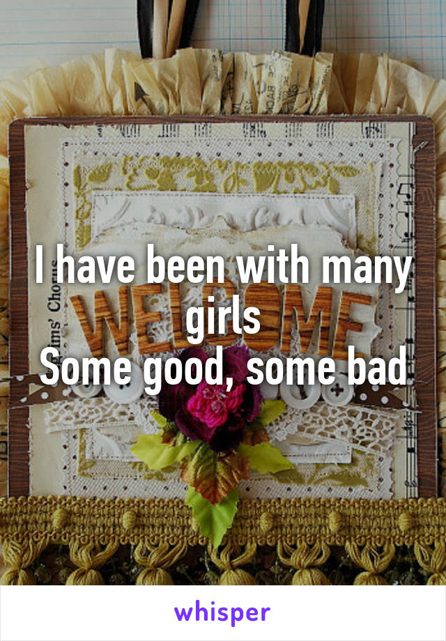 I have been with many girls
Some good, some bad