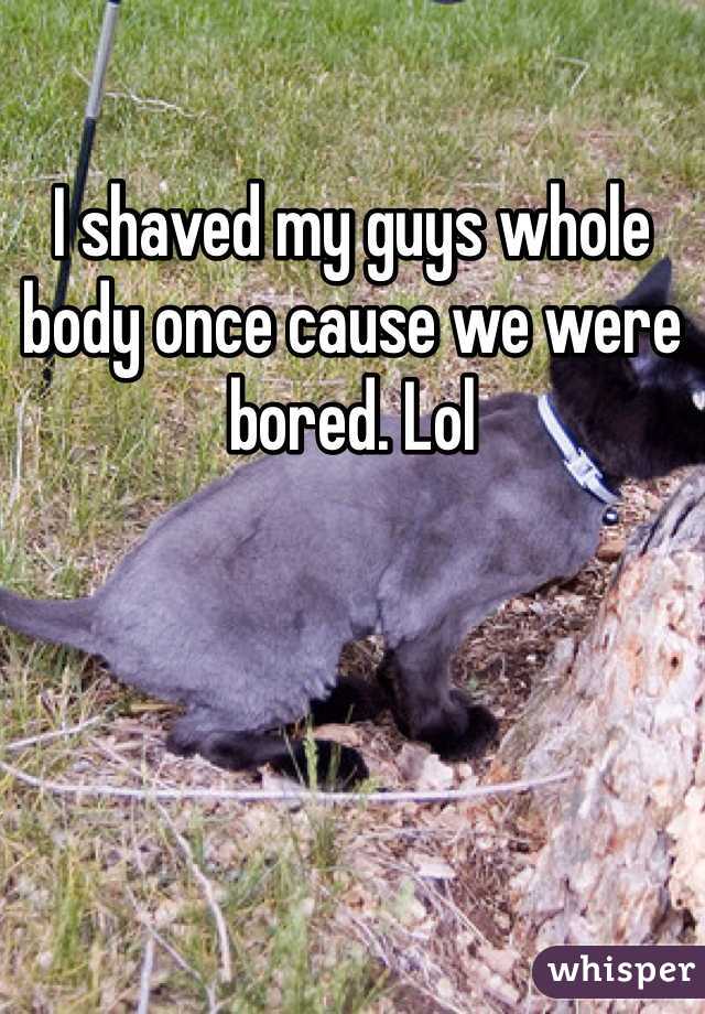 I shaved my guys whole body once cause we were bored. Lol
