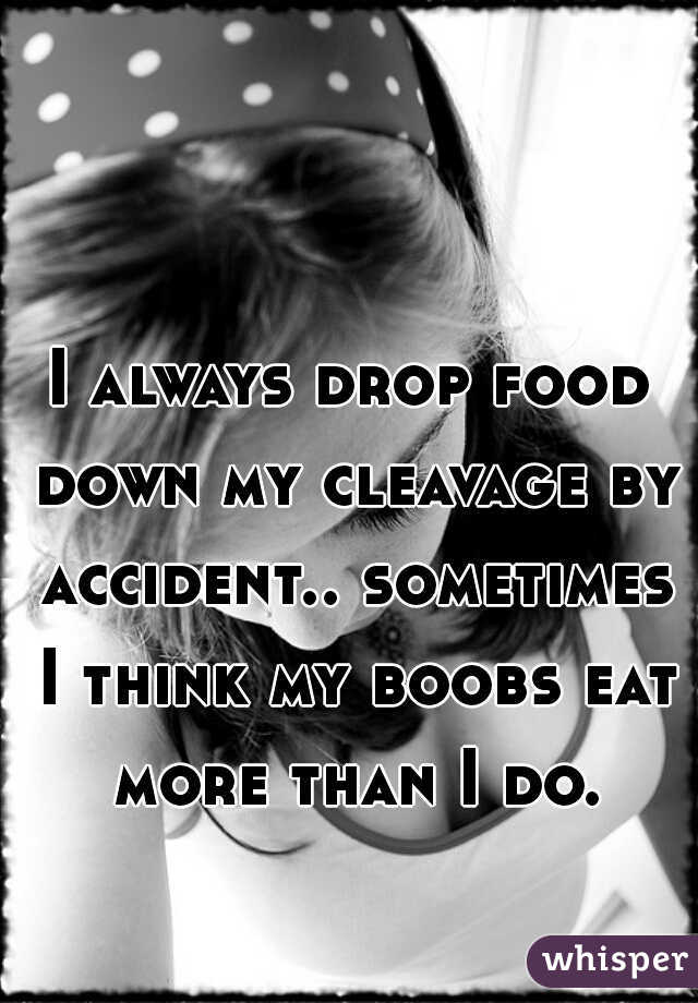 I always drop food down my cleavage by accident.. sometimes I think my boobs eat more than I do.