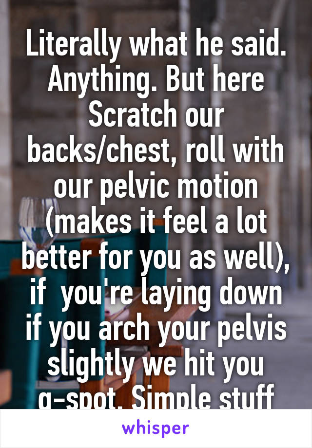 Literally what he said. Anything. But here
Scratch our backs/chest, roll with our pelvic motion (makes it feel a lot better for you as well), if  you're laying down if you arch your pelvis slightly we hit you g-spot. Simple stuff