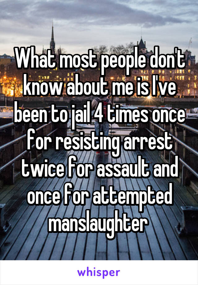 What most people don't know about me is I've been to jail 4 times once for resisting arrest twice for assault and once for attempted manslaughter 