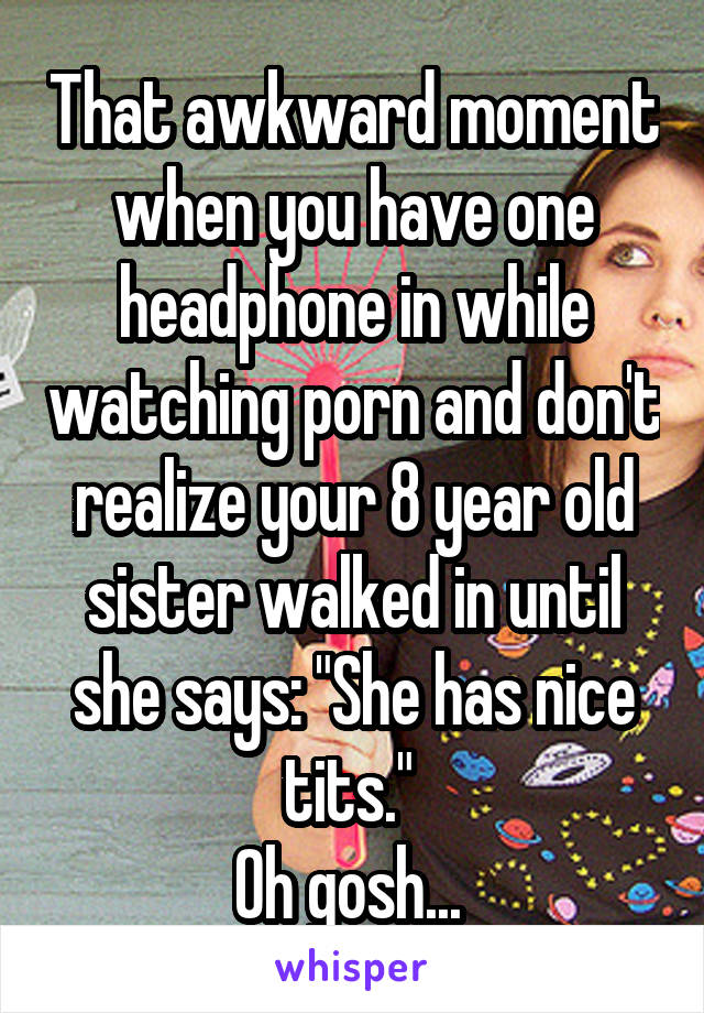 That awkward moment when you have one headphone in while watching porn and don't realize your 8 year old sister walked in until she says: "She has nice tits." 
Oh gosh... 