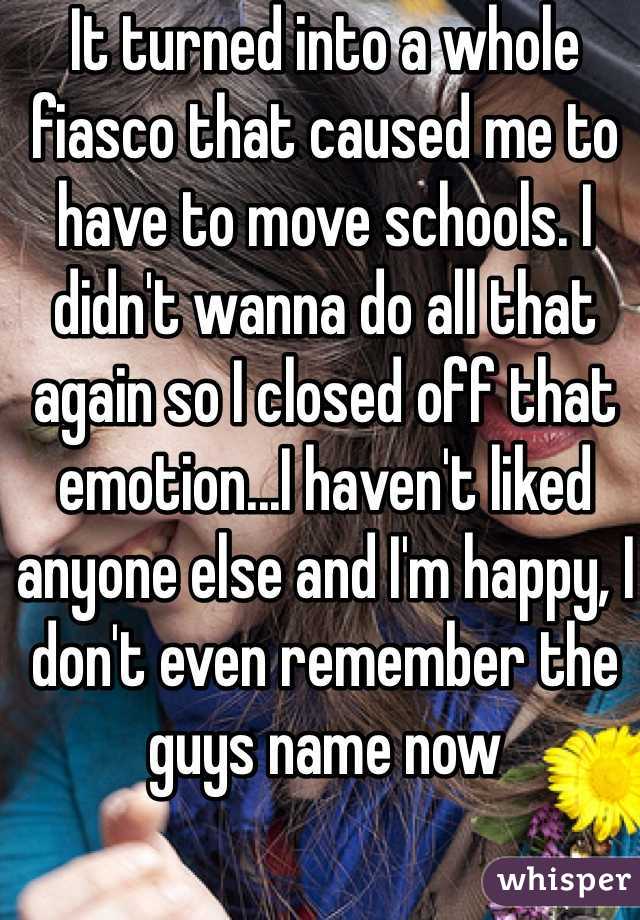 It turned into a whole fiasco that caused me to have to move schools. I didn't wanna do all that again so I closed off that emotion...I haven't liked anyone else and I'm happy, I don't even remember the guys name now