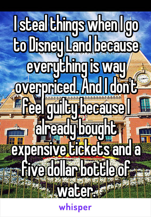 I steal things when I go to Disney Land because everything is way overpriced. And I don't feel guilty because I already bought expensive tickets and a five dollar bottle of water.