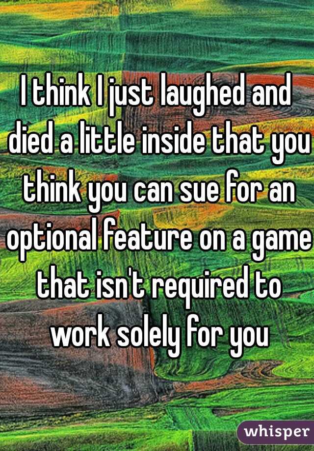 I think I just laughed and died a little inside that you think you can sue for an optional feature on a game that isn't required to work solely for you
