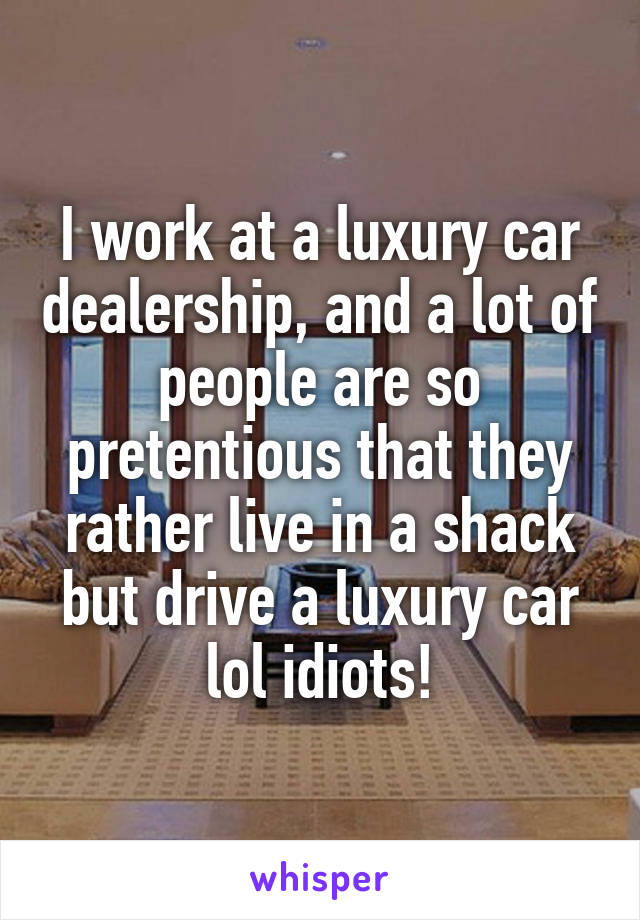 I work at a luxury car dealership, and a lot of people are so pretentious that they rather live in a shack but drive a luxury car lol idiots!