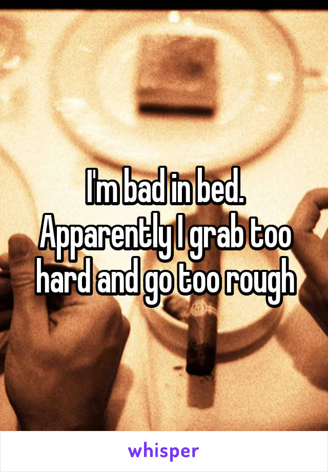 I'm bad in bed. Apparently I grab too hard and go too rough