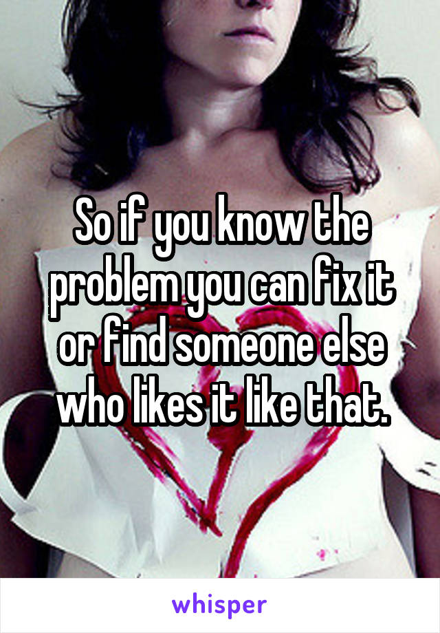 So if you know the problem you can fix it or find someone else who likes it like that.