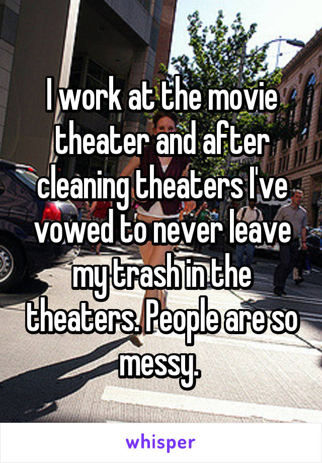 I work at the movie theater and after cleaning theaters I've vowed to never leave my trash in the theaters. People are so messy. 
