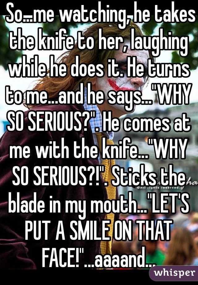  So...me watching, he takes the knife to her, laughing while he does it. He turns to me...and he says..."WHY SO SERIOUS?". He comes at me with the knife..."WHY SO SERIOUS?!". Sticks the blade in my mouth..."LET'S PUT A SMILE ON THAT FACE!"...aaaand... 