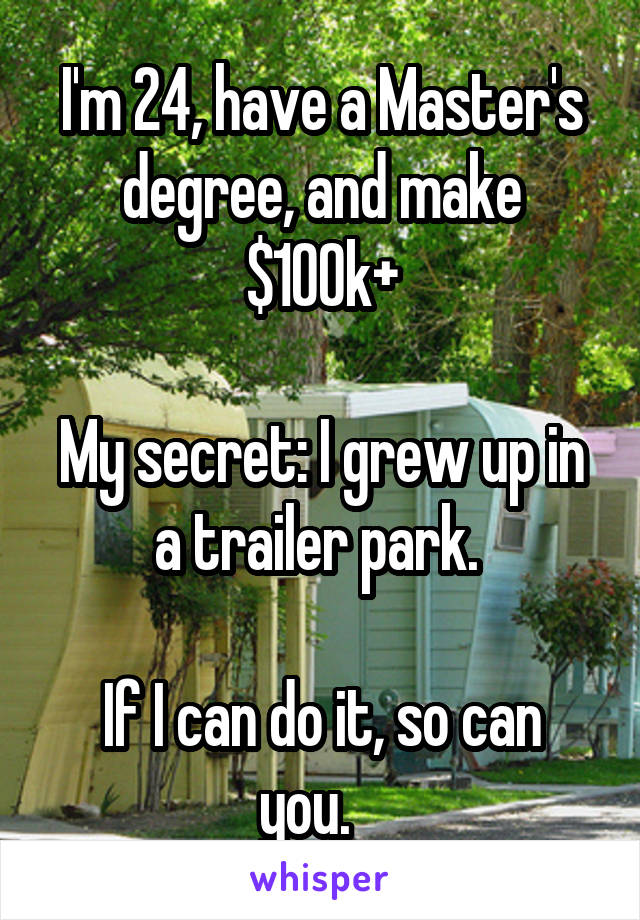 I'm 24, have a Master's degree, and make $100k+

My secret: I grew up in a trailer park. 

If I can do it, so can you.   