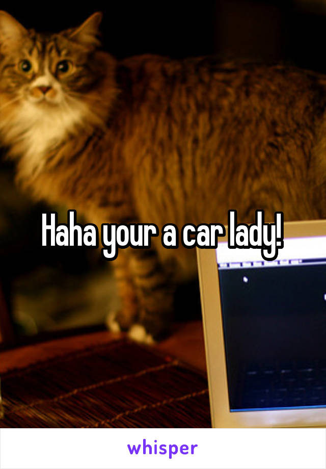 Haha your a car lady! 