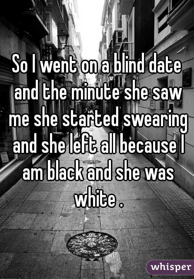 So I went on a blind date and the minute she saw me she started swearing and she left all because I am black and she was white .