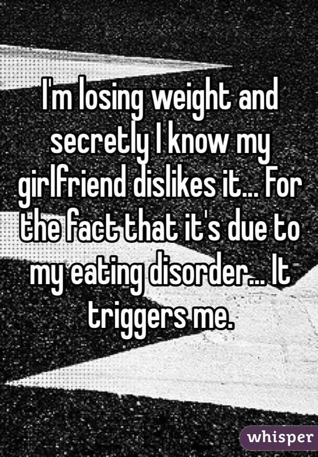 I'm losing weight and secretly I know my girlfriend dislikes it... For the fact that it's due to my eating disorder... It triggers me. 