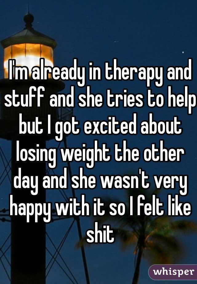 I'm already in therapy and stuff and she tries to help but I got excited about losing weight the other day and she wasn't very happy with it so I felt like shit