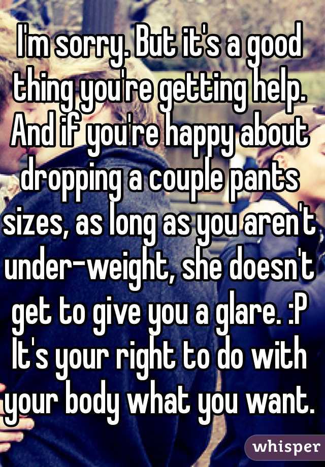I'm sorry. But it's a good thing you're getting help. And if you're happy about dropping a couple pants sizes, as long as you aren't under-weight, she doesn't get to give you a glare. :P It's your right to do with your body what you want. 