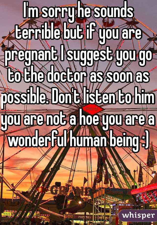 I'm sorry he sounds terrible but if you are pregnant I suggest you go to the doctor as soon as possible. Don't listen to him you are not a hoe you are a wonderful human being :)