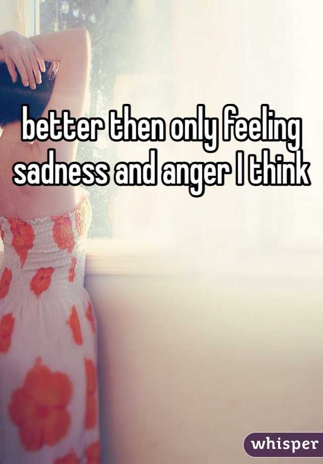 better then only feeling sadness and anger I think