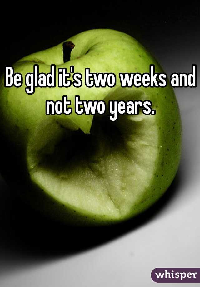 Be glad it's two weeks and not two years. 